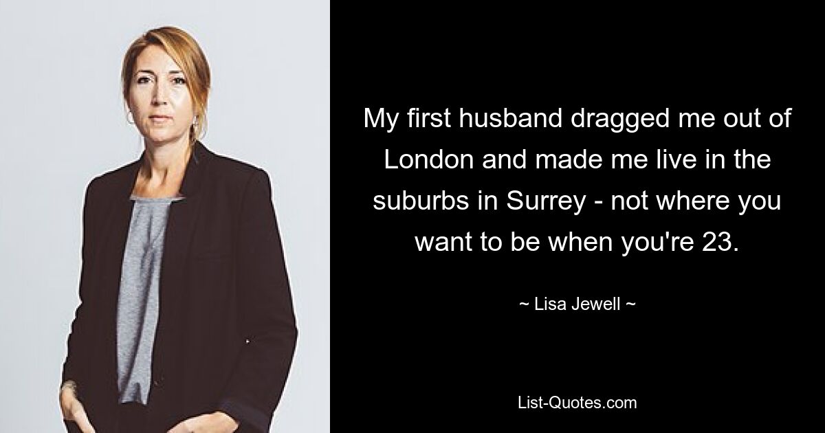 My first husband dragged me out of London and made me live in the suburbs in Surrey - not where you want to be when you're 23. — © Lisa Jewell