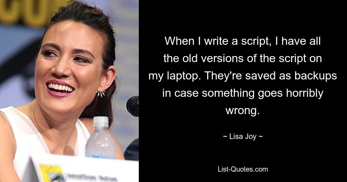 When I write a script, I have all the old versions of the script on my laptop. They're saved as backups in case something goes horribly wrong. — © Lisa Joy