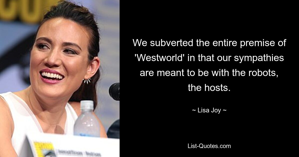 We subverted the entire premise of 'Westworld' in that our sympathies are meant to be with the robots, the hosts. — © Lisa Joy