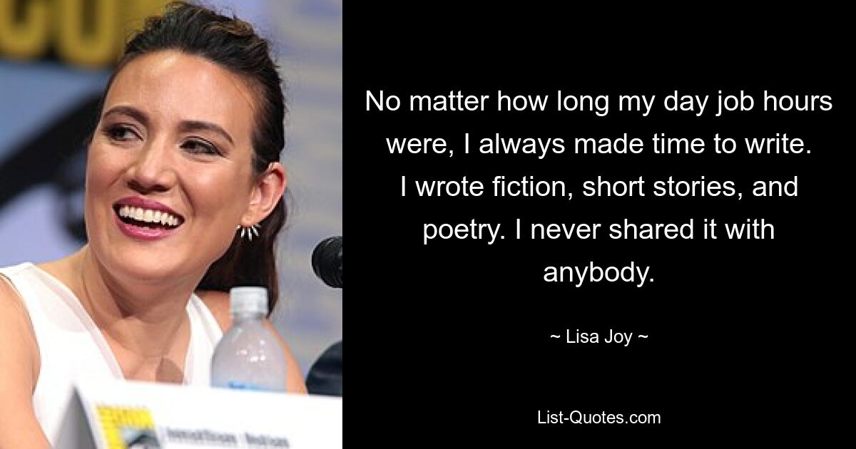 No matter how long my day job hours were, I always made time to write. I wrote fiction, short stories, and poetry. I never shared it with anybody. — © Lisa Joy