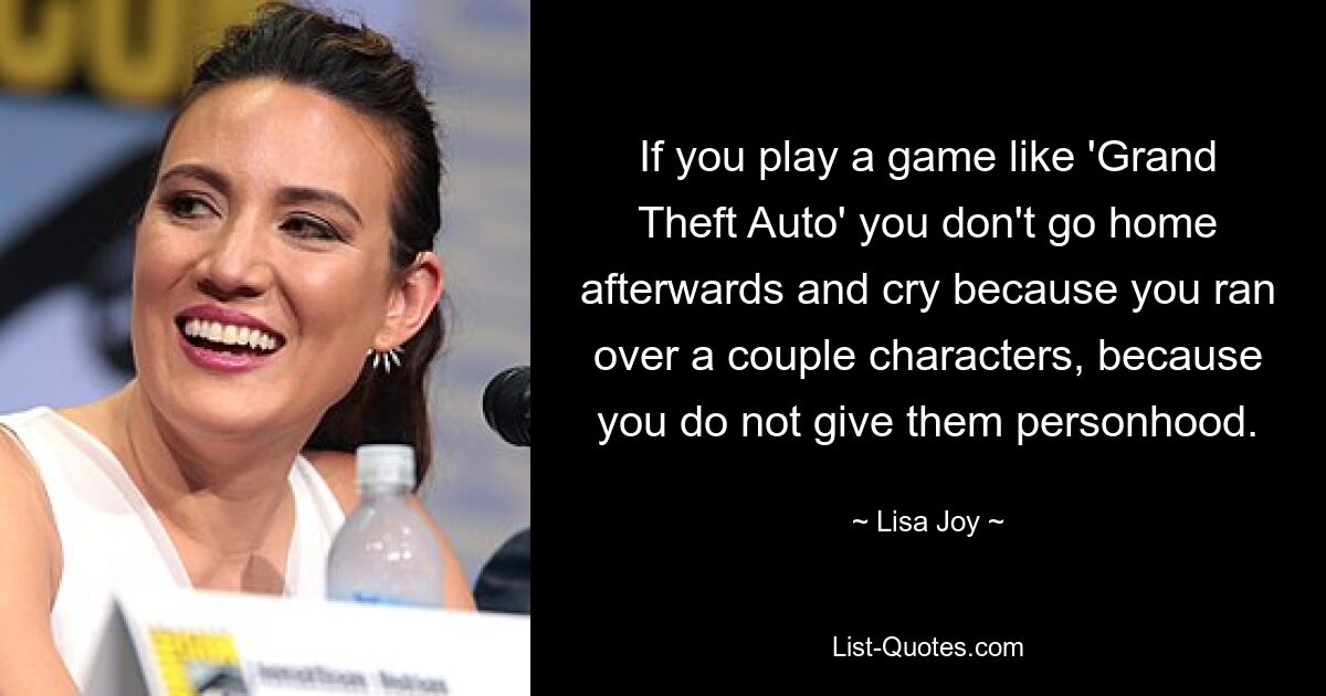 If you play a game like 'Grand Theft Auto' you don't go home afterwards and cry because you ran over a couple characters, because you do not give them personhood. — © Lisa Joy