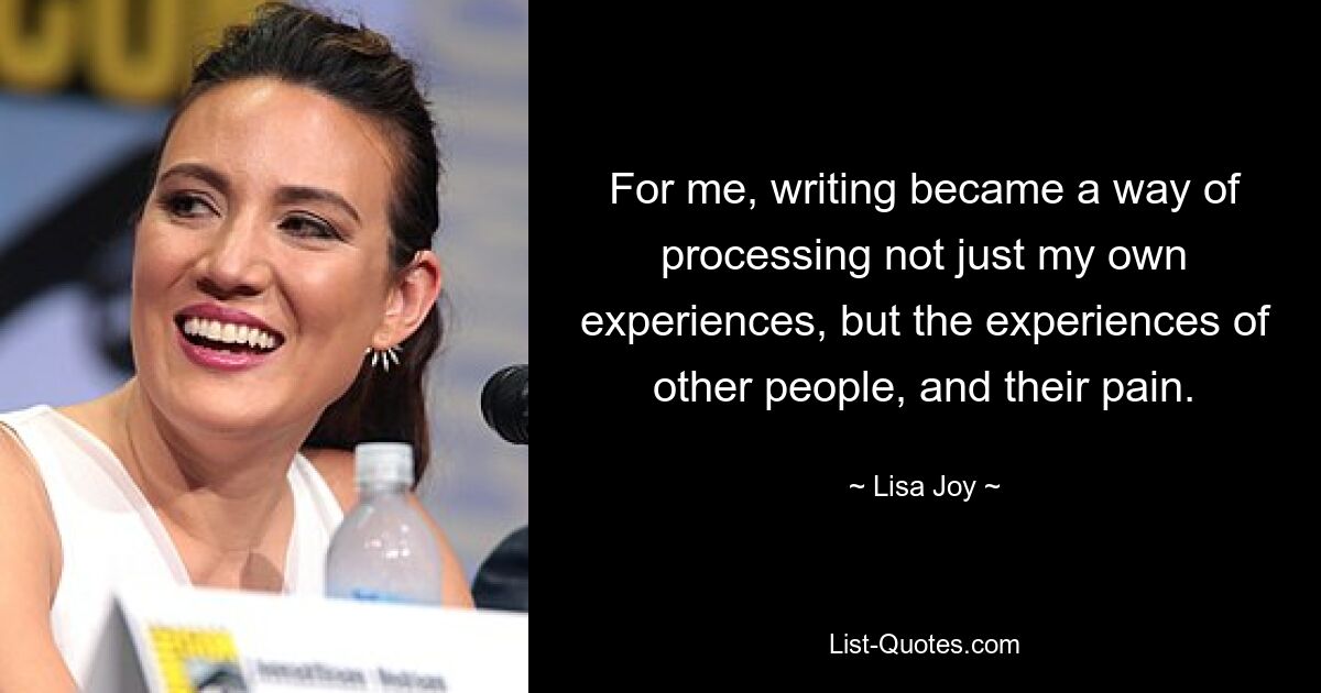 For me, writing became a way of processing not just my own experiences, but the experiences of other people, and their pain. — © Lisa Joy