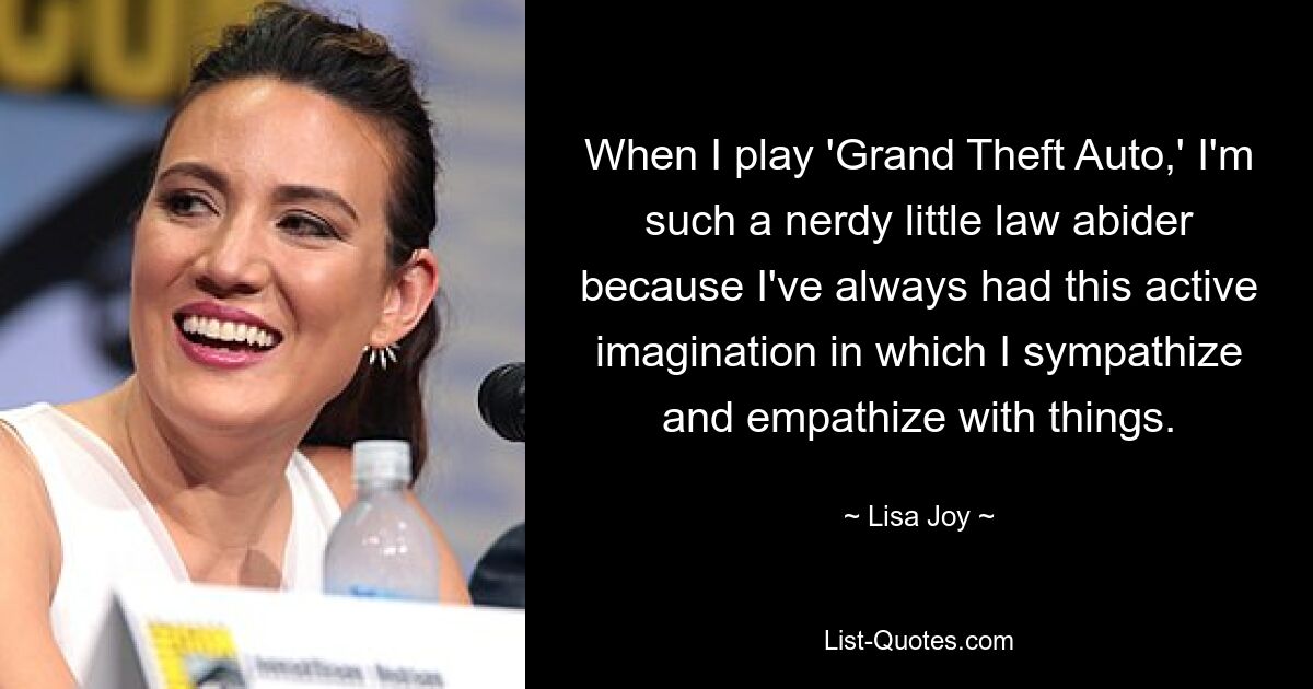 When I play 'Grand Theft Auto,' I'm such a nerdy little law abider because I've always had this active imagination in which I sympathize and empathize with things. — © Lisa Joy