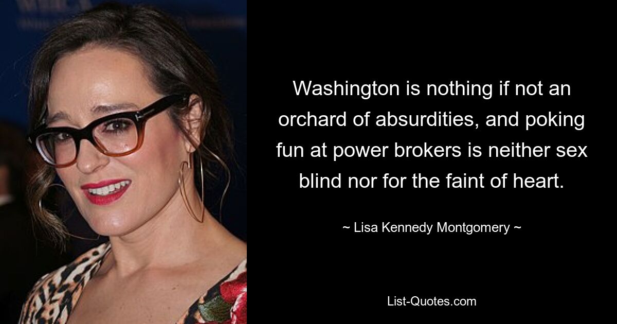 Washington is nothing if not an orchard of absurdities, and poking fun at power brokers is neither sex blind nor for the faint of heart. — © Lisa Kennedy Montgomery