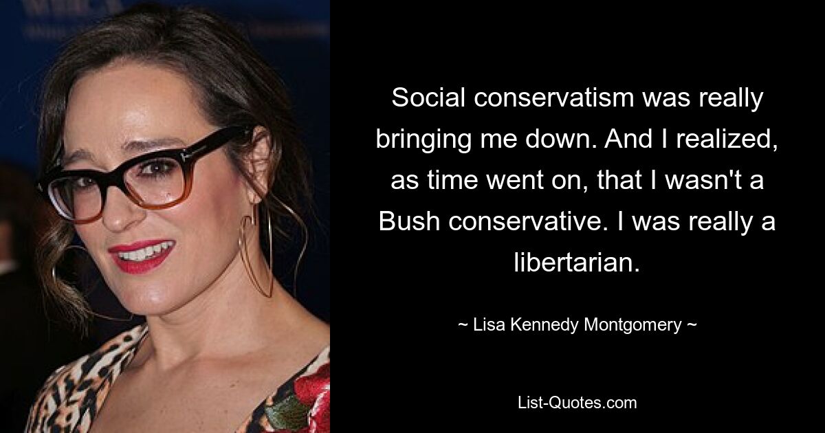 Social conservatism was really bringing me down. And I realized, as time went on, that I wasn't a Bush conservative. I was really a libertarian. — © Lisa Kennedy Montgomery