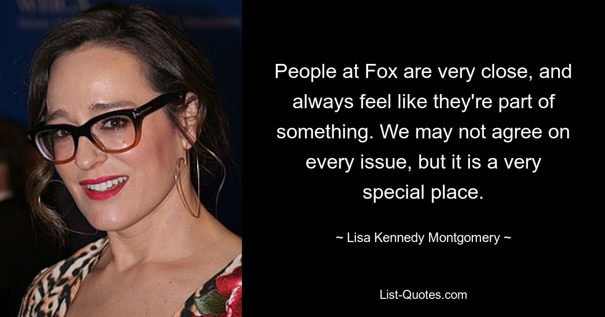 People at Fox are very close, and always feel like they're part of something. We may not agree on every issue, but it is a very special place. — © Lisa Kennedy Montgomery