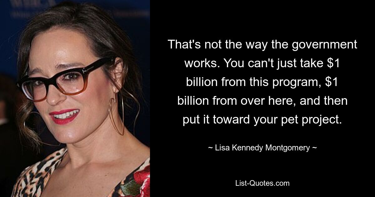 That's not the way the government works. You can't just take $1 billion from this program, $1 billion from over here, and then put it toward your pet project. — © Lisa Kennedy Montgomery