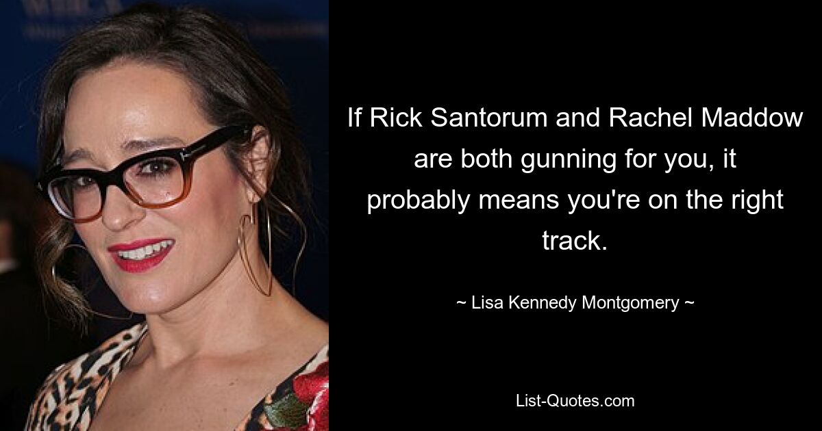 If Rick Santorum and Rachel Maddow are both gunning for you, it probably means you're on the right track. — © Lisa Kennedy Montgomery