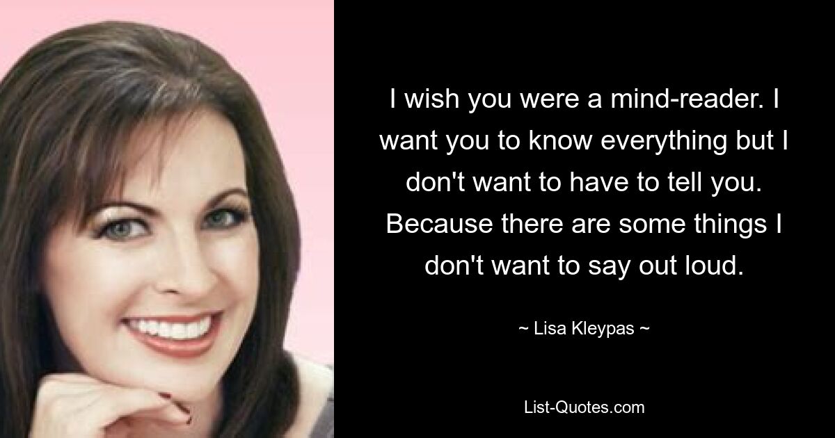 I wish you were a mind-reader. I want you to know everything but I don't want to have to tell you. Because there are some things I don't want to say out loud. — © Lisa Kleypas