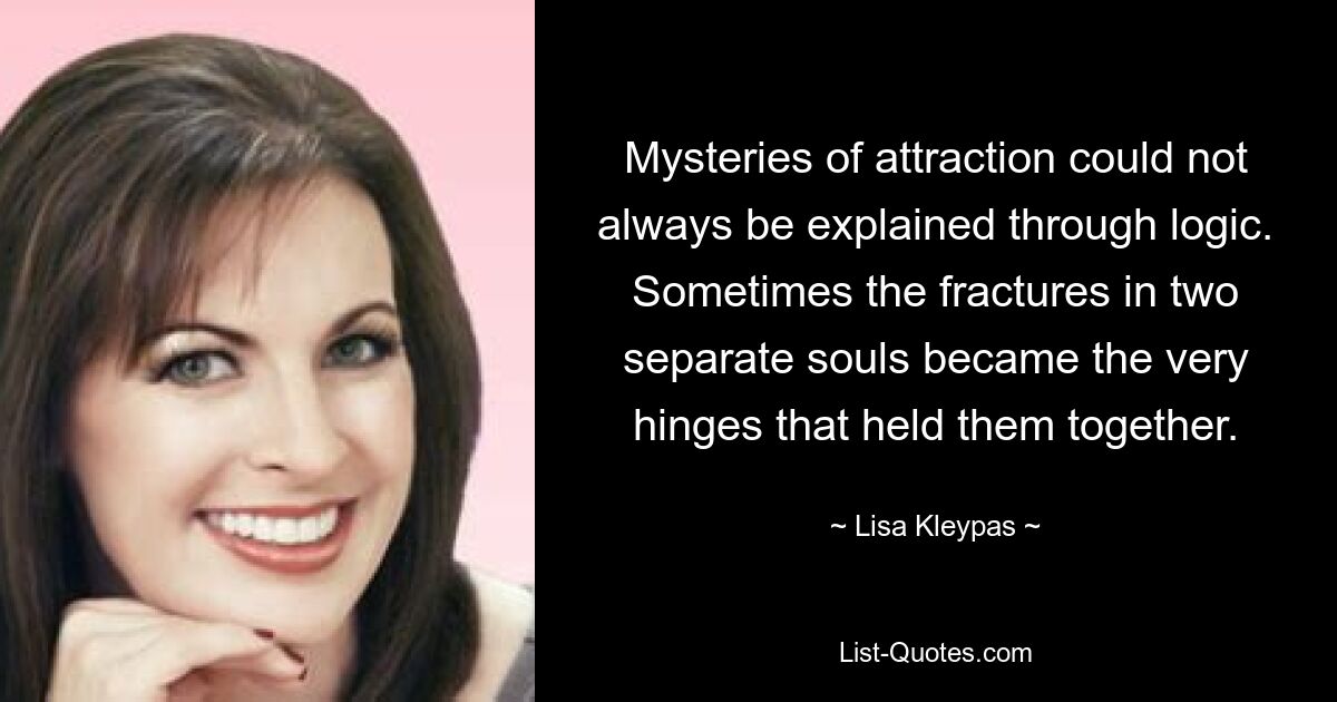 Mysteries of attraction could not always be explained through logic. Sometimes the fractures in two separate souls became the very hinges that held them together. — © Lisa Kleypas