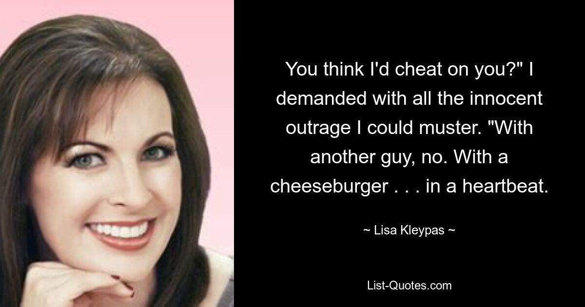 You think I'd cheat on you?" I demanded with all the innocent outrage I could muster. "With another guy, no. With a cheeseburger . . . in a heartbeat. — © Lisa Kleypas