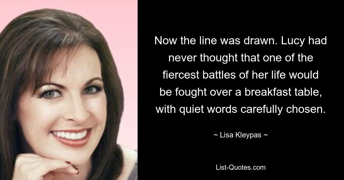 Now the line was drawn. Lucy had never thought that one of the fiercest battles of her life would be fought over a breakfast table, with quiet words carefully chosen. — © Lisa Kleypas