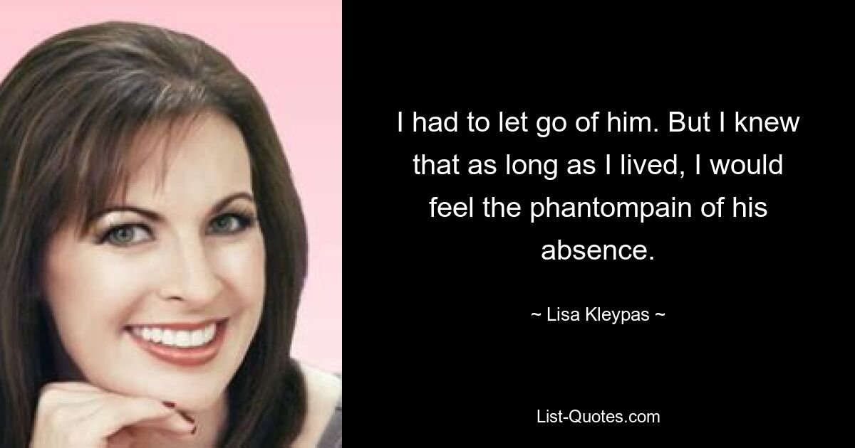 I had to let go of him. But I knew that as long as I lived, I would feel the phantompain of his absence. — © Lisa Kleypas