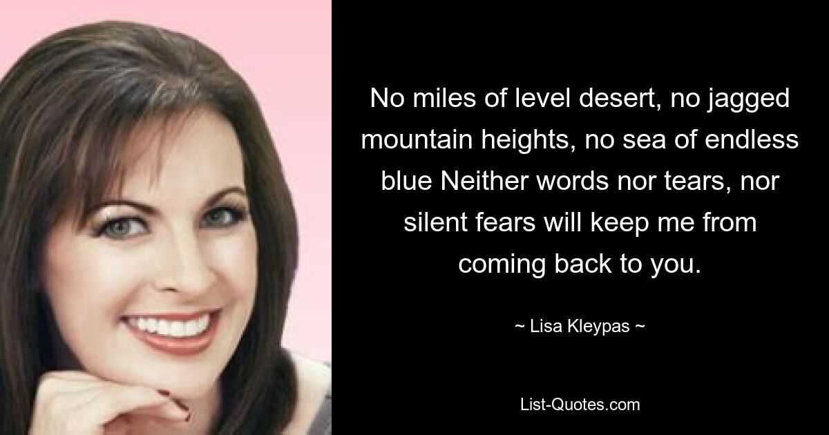 No miles of level desert, no jagged mountain heights, no sea of endless blue Neither words nor tears, nor silent fears will keep me from coming back to you. — © Lisa Kleypas