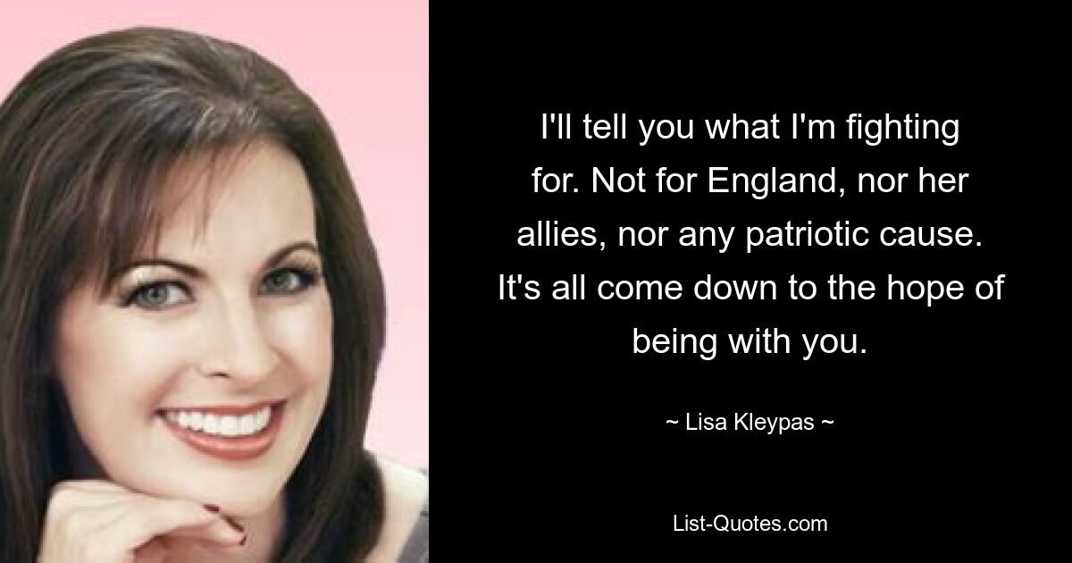 I'll tell you what I'm fighting for. Not for England, nor her allies, nor any patriotic cause. It's all come down to the hope of being with you. — © Lisa Kleypas