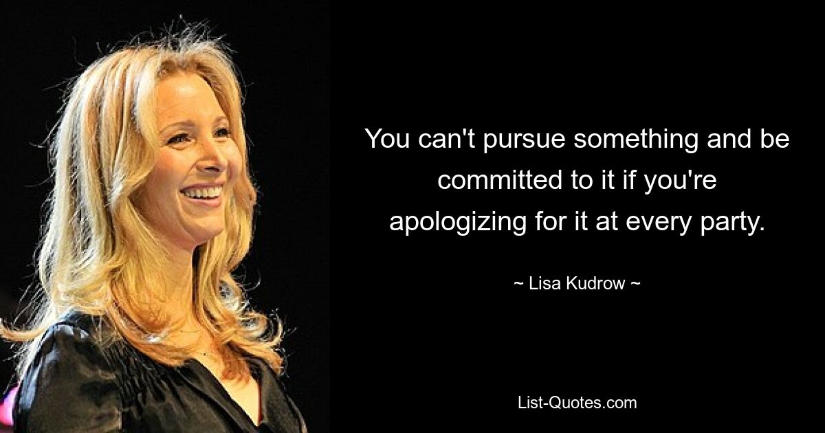 You can't pursue something and be committed to it if you're apologizing for it at every party. — © Lisa Kudrow