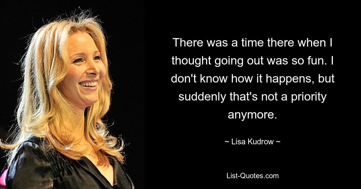 Es gab eine Zeit, in der ich dachte, Ausgehen mache so viel Spaß. Ich weiß nicht, wie es passiert, aber plötzlich hat das keine Priorität mehr. — © Lisa Kudrow 