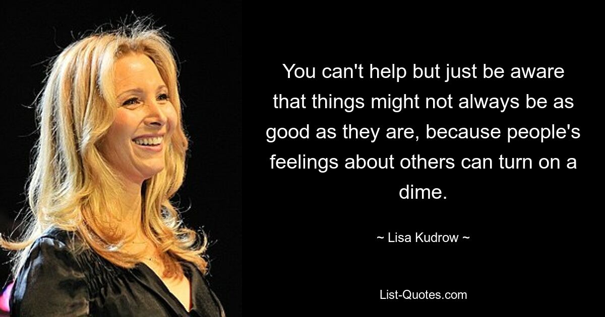 You can't help but just be aware that things might not always be as good as they are, because people's feelings about others can turn on a dime. — © Lisa Kudrow