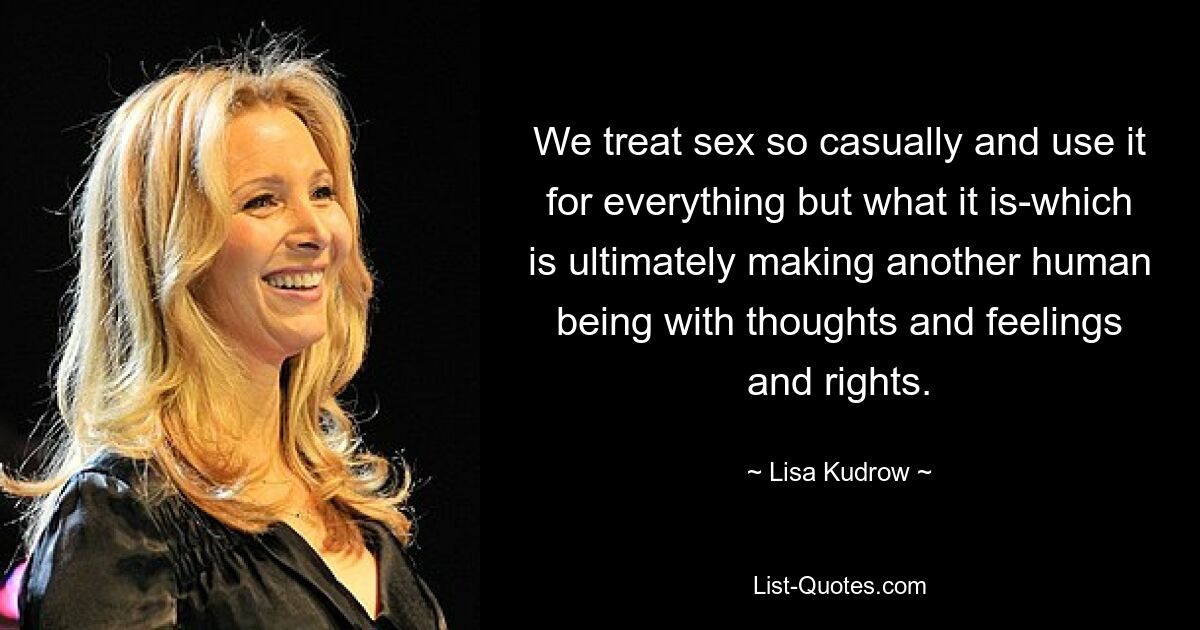 We treat sex so casually and use it for everything but what it is-which is ultimately making another human being with thoughts and feelings and rights. — © Lisa Kudrow