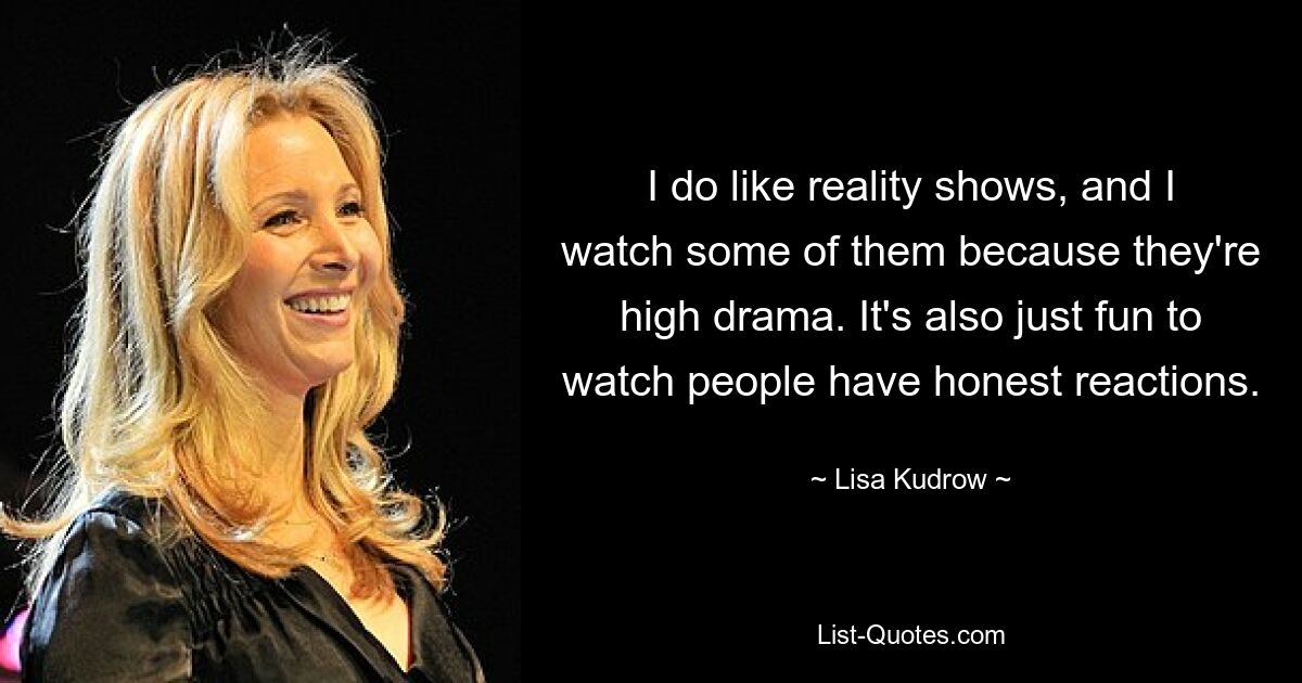 I do like reality shows, and I watch some of them because they're high drama. It's also just fun to watch people have honest reactions. — © Lisa Kudrow