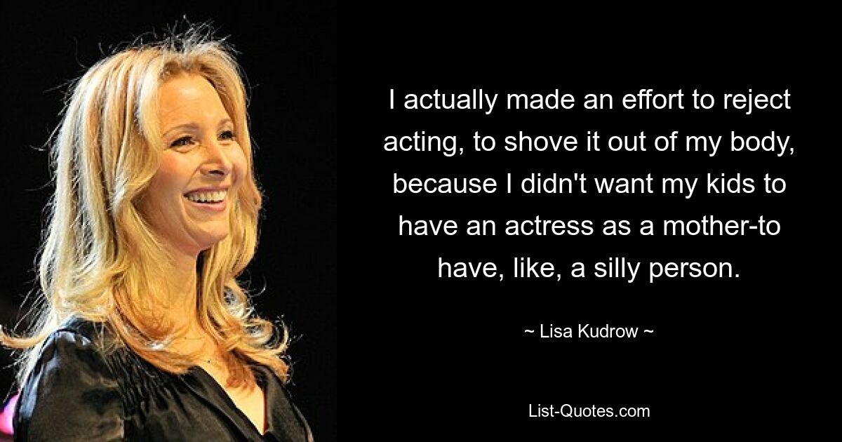 I actually made an effort to reject acting, to shove it out of my body, because I didn't want my kids to have an actress as a mother-to have, like, a silly person. — © Lisa Kudrow