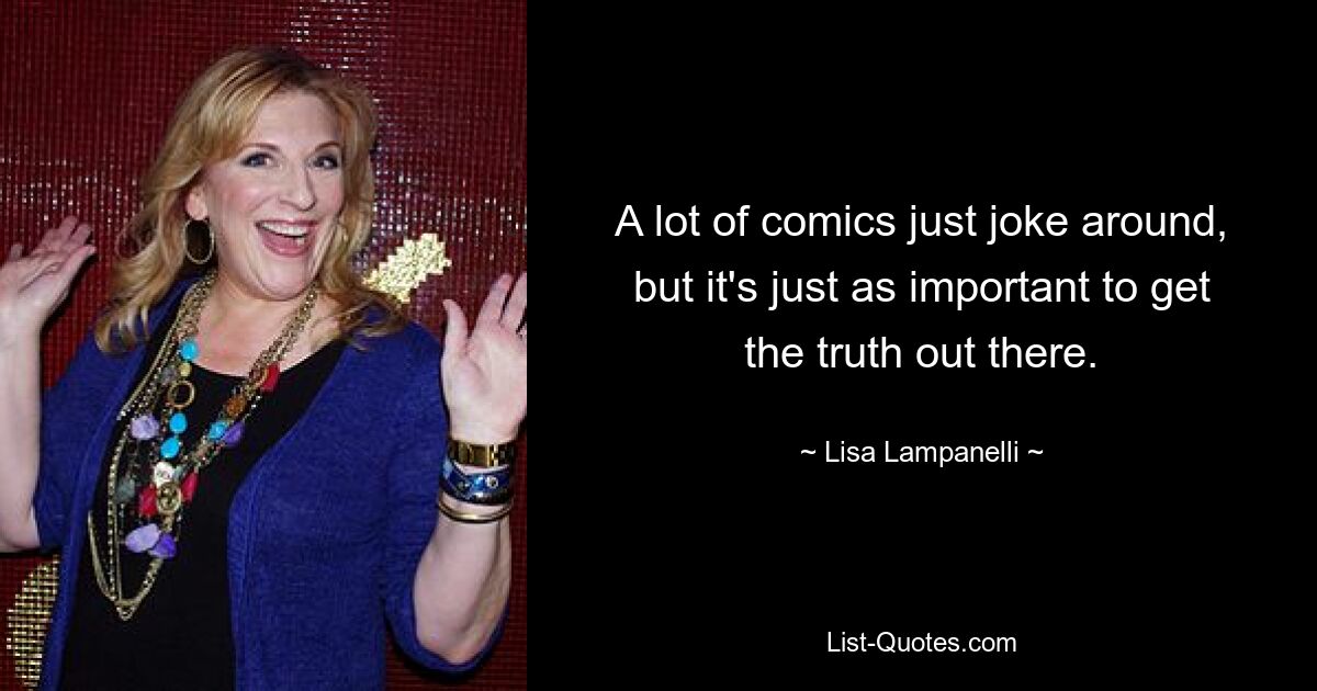 A lot of comics just joke around, but it's just as important to get the truth out there. — © Lisa Lampanelli