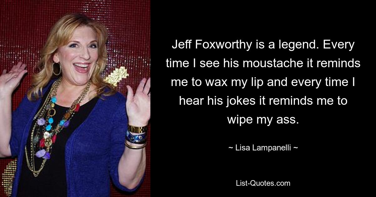 Jeff Foxworthy is a legend. Every time I see his moustache it reminds me to wax my lip and every time I hear his jokes it reminds me to wipe my ass. — © Lisa Lampanelli