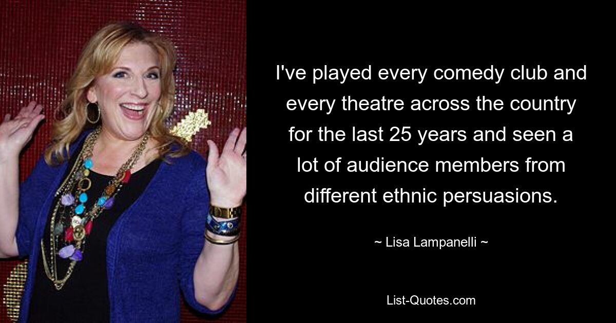 I've played every comedy club and every theatre across the country for the last 25 years and seen a lot of audience members from different ethnic persuasions. — © Lisa Lampanelli