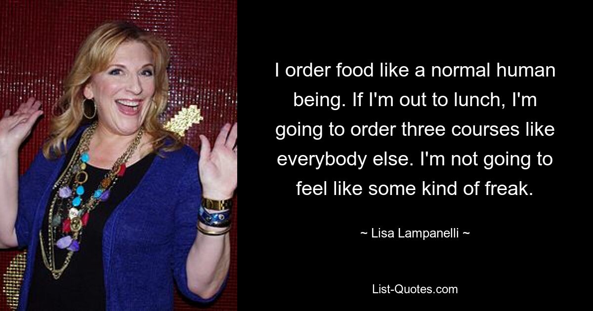 I order food like a normal human being. If I'm out to lunch, I'm going to order three courses like everybody else. I'm not going to feel like some kind of freak. — © Lisa Lampanelli