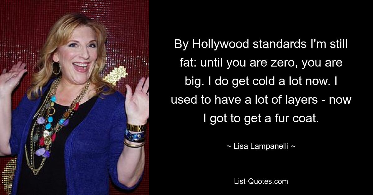 By Hollywood standards I'm still fat: until you are zero, you are big. I do get cold a lot now. I used to have a lot of layers - now I got to get a fur coat. — © Lisa Lampanelli