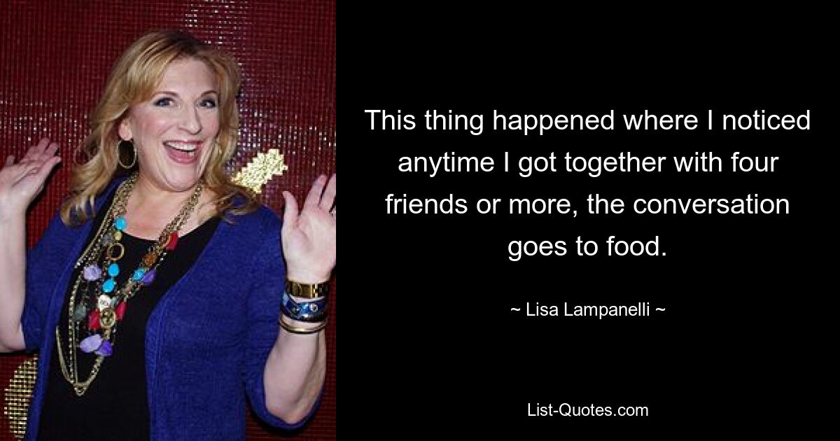 This thing happened where I noticed anytime I got together with four friends or more, the conversation goes to food. — © Lisa Lampanelli