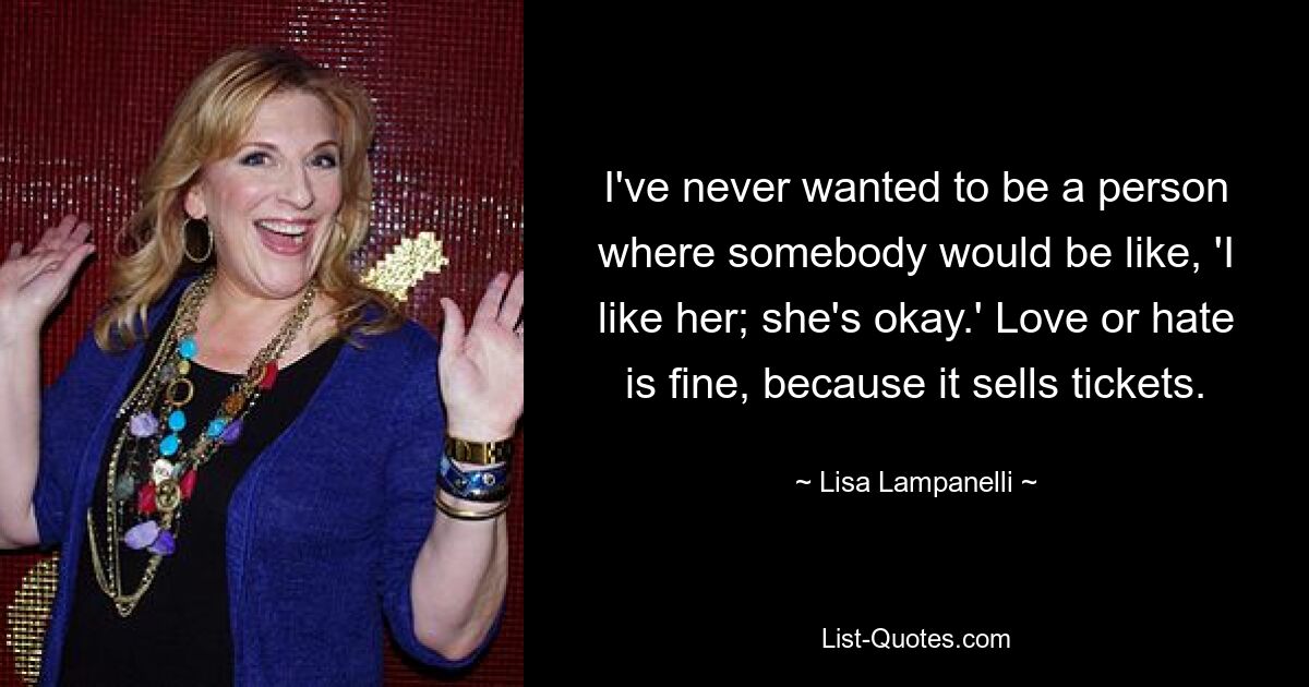 I've never wanted to be a person where somebody would be like, 'I like her; she's okay.' Love or hate is fine, because it sells tickets. — © Lisa Lampanelli