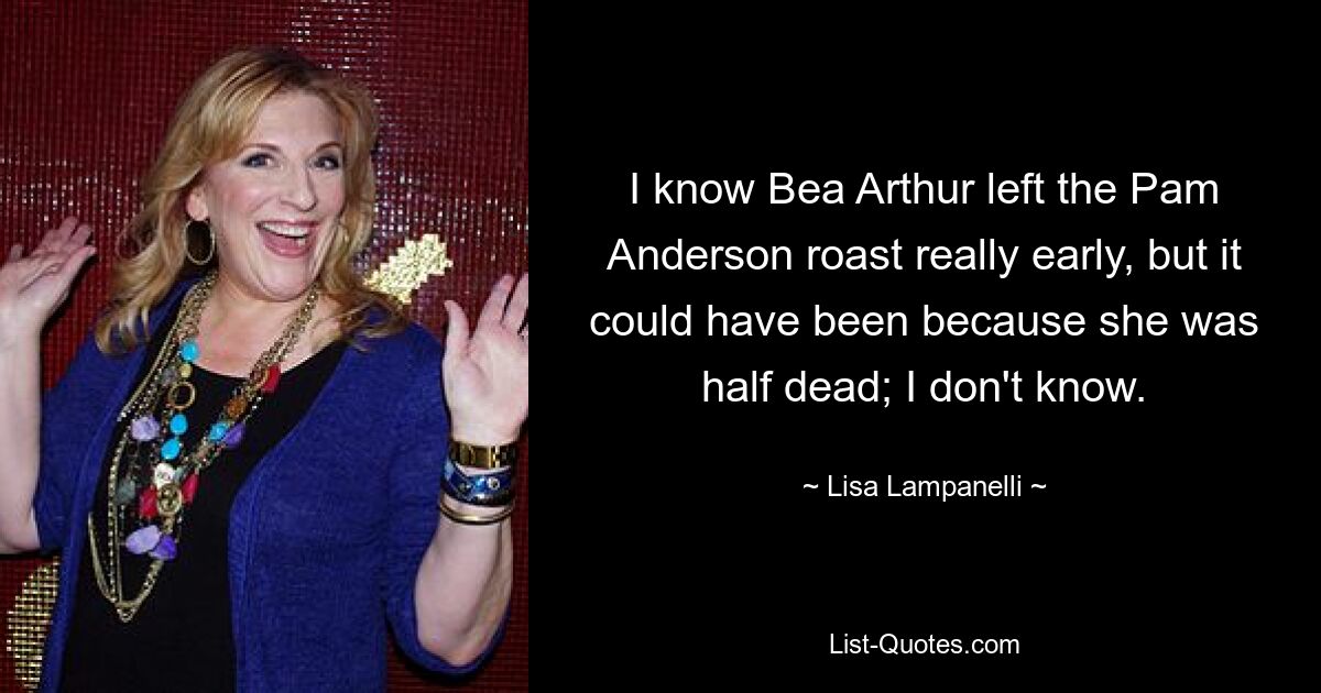 I know Bea Arthur left the Pam Anderson roast really early, but it could have been because she was half dead; I don't know. — © Lisa Lampanelli