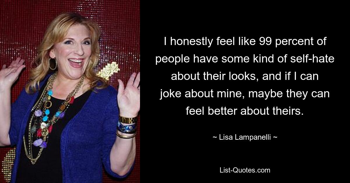 I honestly feel like 99 percent of people have some kind of self-hate about their looks, and if I can joke about mine, maybe they can feel better about theirs. — © Lisa Lampanelli