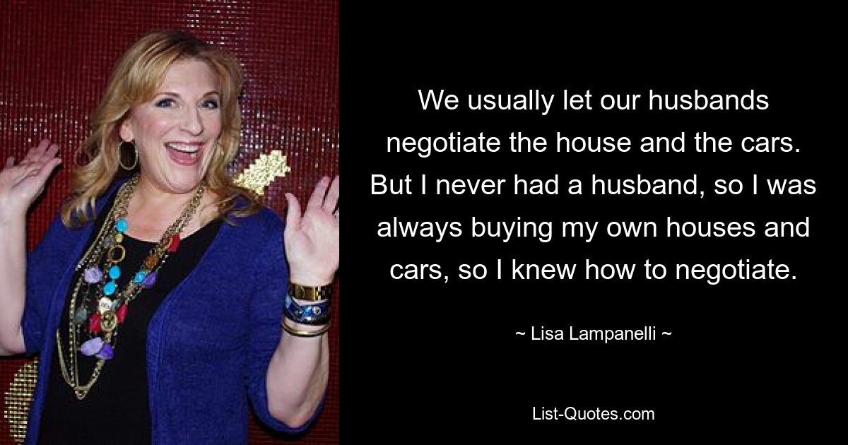 We usually let our husbands negotiate the house and the cars. But I never had a husband, so I was always buying my own houses and cars, so I knew how to negotiate. — © Lisa Lampanelli