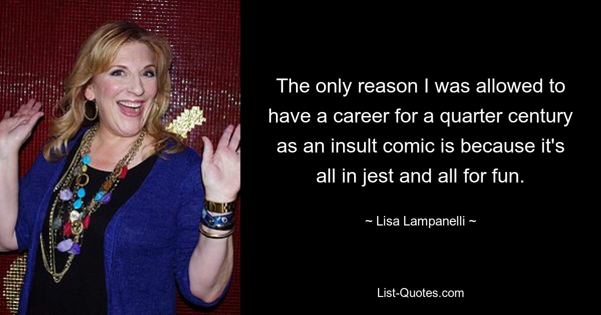 The only reason I was allowed to have a career for a quarter century as an insult comic is because it's all in jest and all for fun. — © Lisa Lampanelli