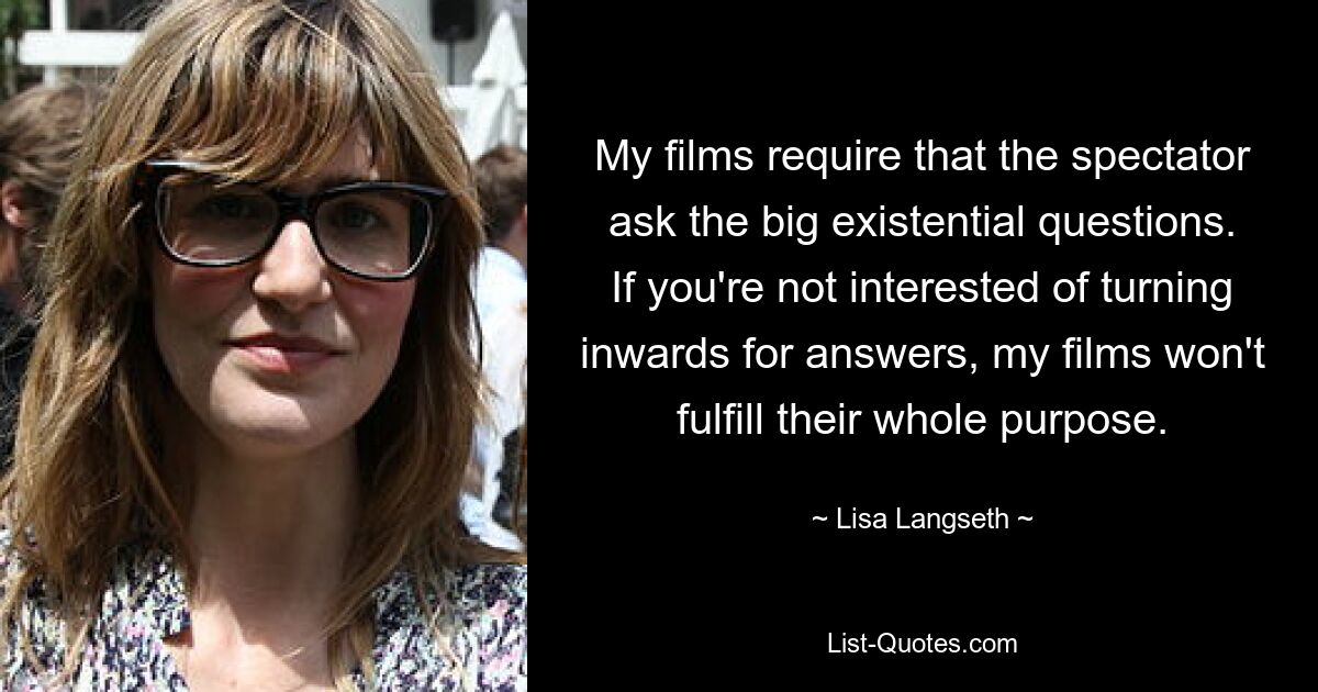 My films require that the spectator ask the big existential questions. If you're not interested of turning inwards for answers, my films won't fulfill their whole purpose. — © Lisa Langseth