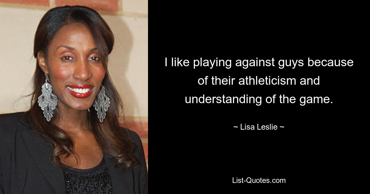 I like playing against guys because of their athleticism and understanding of the game. — © Lisa Leslie