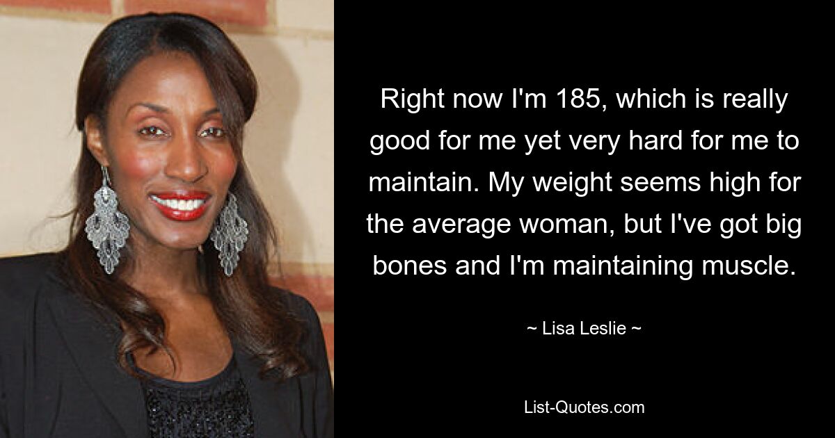 Right now I'm 185, which is really good for me yet very hard for me to maintain. My weight seems high for the average woman, but I've got big bones and I'm maintaining muscle. — © Lisa Leslie