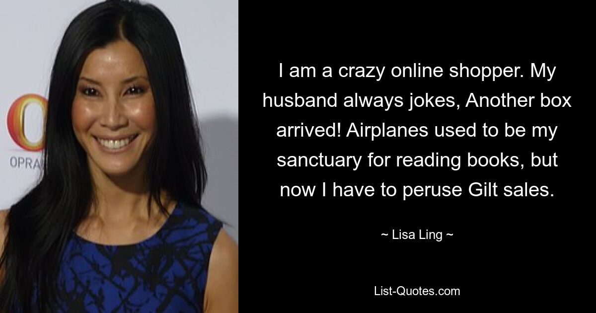 I am a crazy online shopper. My husband always jokes, Another box arrived! Airplanes used to be my sanctuary for reading books, but now I have to peruse Gilt sales. — © Lisa Ling