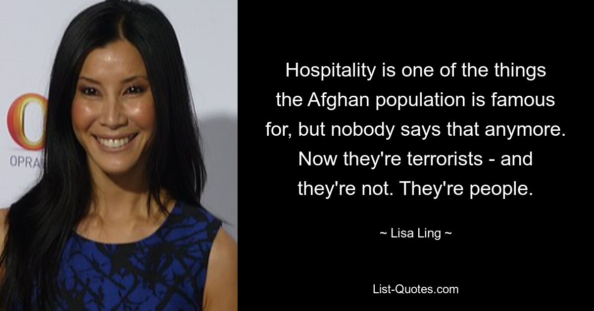 Hospitality is one of the things the Afghan population is famous for, but nobody says that anymore. Now they're terrorists - and they're not. They're people. — © Lisa Ling