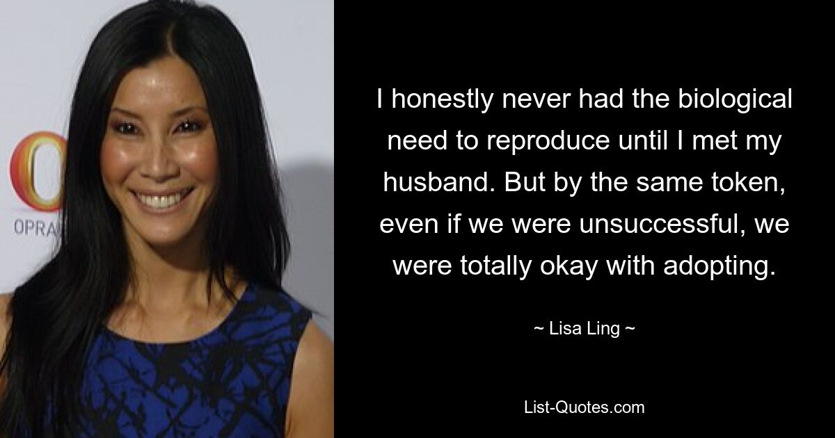 I honestly never had the biological need to reproduce until I met my husband. But by the same token, even if we were unsuccessful, we were totally okay with adopting. — © Lisa Ling