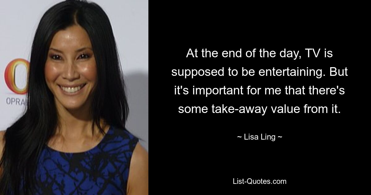 At the end of the day, TV is supposed to be entertaining. But it's important for me that there's some take-away value from it. — © Lisa Ling