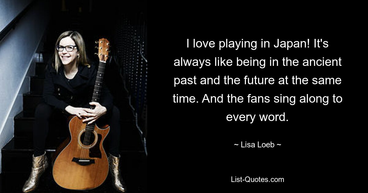 I love playing in Japan! It's always like being in the ancient past and the future at the same time. And the fans sing along to every word. — © Lisa Loeb