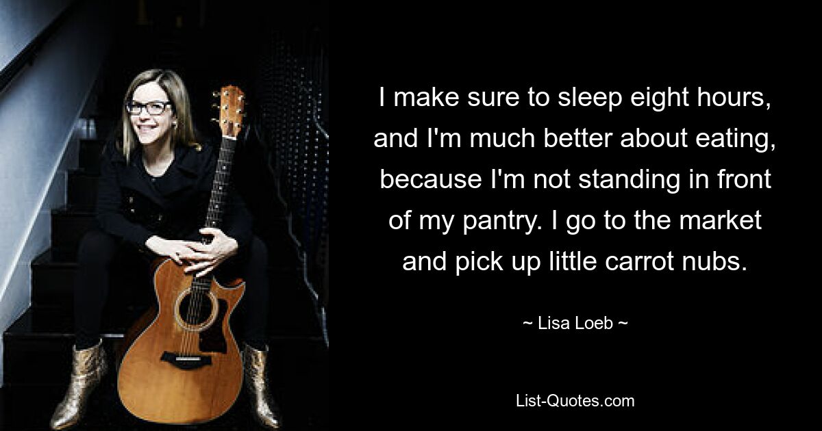 I make sure to sleep eight hours, and I'm much better about eating, because I'm not standing in front of my pantry. I go to the market and pick up little carrot nubs. — © Lisa Loeb