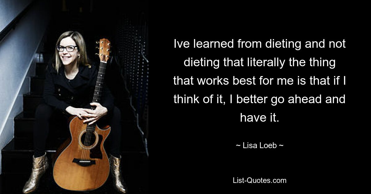 Ive learned from dieting and not dieting that literally the thing that works best for me is that if I think of it, I better go ahead and have it. — © Lisa Loeb