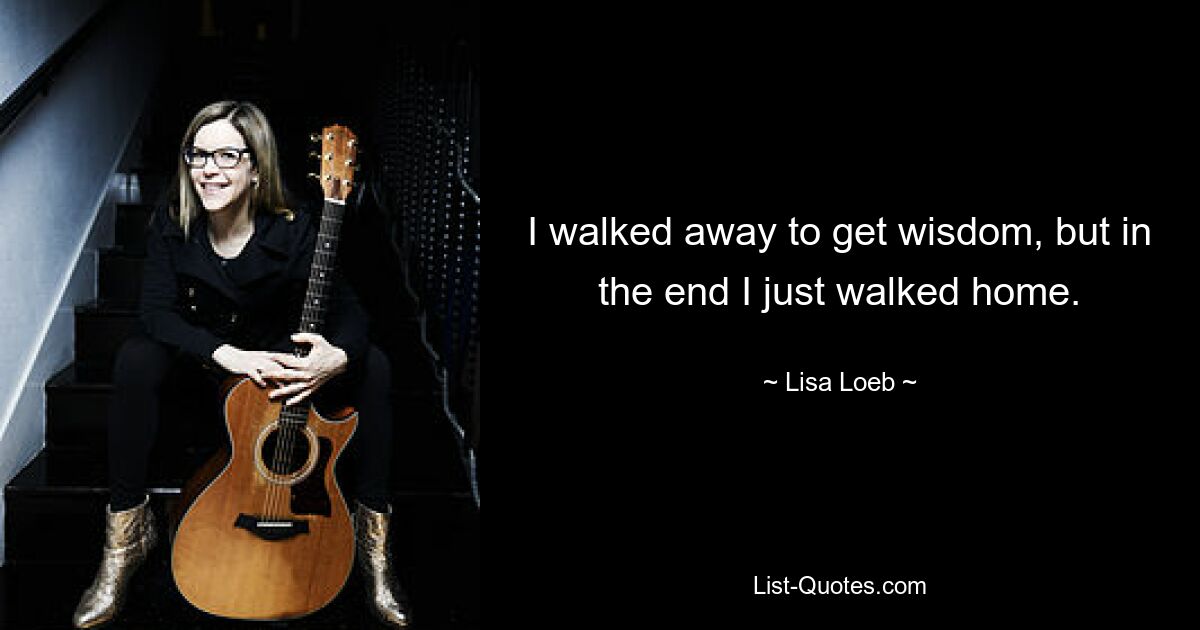 I walked away to get wisdom, but in the end I just walked home. — © Lisa Loeb