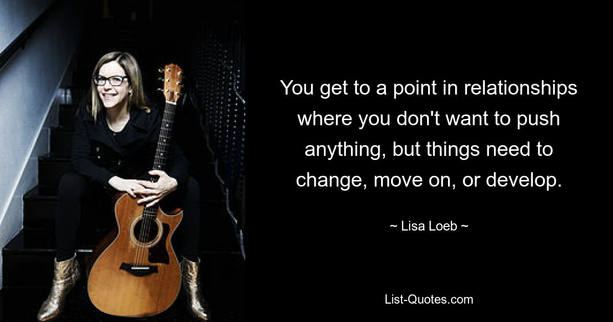 You get to a point in relationships where you don't want to push anything, but things need to change, move on, or develop. — © Lisa Loeb