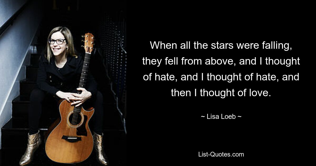 When all the stars were falling, they fell from above, and I thought of hate, and I thought of hate, and then I thought of love. — © Lisa Loeb