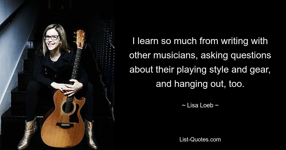 I learn so much from writing with other musicians, asking questions about their playing style and gear, and hanging out, too. — © Lisa Loeb